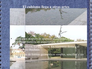El cubismo llega a otras artes (racionalismo) Pocos años después de aparecer el cubismo, surge un fenómeno paralelo en arquitectura, el racionalismo. Su gran difusor, Le Corbusier. En Alemania destaca el movimiento Bauhaus. Utilización de formas geométricas simples, sencillez y sin decoración. L. Mies Van der Rohe. Pabellón alemán en Barcelona, 1929 