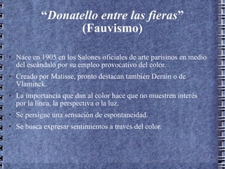 “ Donatello entre las fieras ” (Fauvismo) Nace en 1905 en los Salones oficiales de arte parisinos en medio del escándalo por su empleo provocativo del color. Creado por Matisse, pronto destacan también Derain o de Vlaminck. La importancia que dan al color hace que no muestren interés por la línea, la perspectiva o la luz. Se persigue una sensación de espontaneidad. Se busca expresar sentimientos a través del color. 