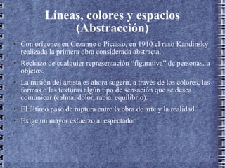 Líneas, colores y espacios (Abstracción) Con orígenes en Cezanne o Picasso, en 1910 el ruso Kandinsky realizada la primera obra considerada abstracta. Rechazo de cualquier representación “figurativa” de personas, u objetos. La misión del artista es ahora sugerir, a través de los colores, las formas o las texturas algún tipo de sensación que se desea comunicar (calma, dolor, rabia, equilibrio). El último paso de ruptura entre la obra de arte y la realidad. Exige un mayor esfuerzo al espectador  