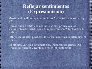 Reflejar sentimientos (Expresionismo) Movimiento cultural que se inicia en Alemania a inicios del siglo XX. Es más que un estilo una actitud: dar más primacía a los sentimientos del artista que a la representación “objetiva” de la realidad. Influye en las artes plásticas, la danza, la música, la literatura, el cine... En pintura, variedad de tendencias. Destacan los grupos Die Brücke (el puente) y Der blaue reiter (el jinete azul) 