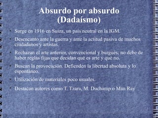 Absurdo por absurdo (Dadaísmo) Surge en 1916 en Suiza, un país neutral en la IGM. Desencanto ante la guerra y ante la actitud pasiva de muchos ciudadanos y artistas. Rechazan el arte anterior, convencional y burgués; no debe de haber reglas fijas que decidan qué es arte y qué no. Buscan la provocación. Defienden la libertad absoluta y lo espontáneo. Utilización de materiales poco usuales. Destacan autores como T. Tzara, M. Duchamp o Man Ray   