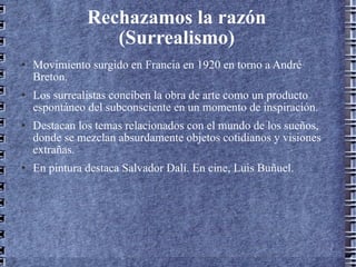Rechazamos la razón (Surrealismo) Movimiento surgido en Francia en 1920 en torno a André Breton. Los surrealistas conciben la obra de arte como un producto espontáneo del subconsciente en un momento de inspiración. Destacan los temas relacionados con el mundo de los sueños, donde se mezclan absurdamente objetos cotidianos y visiones extrañas. En pintura destaca Salvador Dalí. En cine, Luis Buñuel. 
