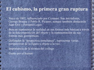 El cubismo, la primera gran ruptura Nace en 1907, influenciado por Cezanne. Sus iniciadores, George Braque y Pablo R. Picasso, aunque también destacarán Juan Gris y Fernand Leger. Buscan representar la realidad en sus formas más básicas a través de la descomposición del objeto y la representación de sus formas más geométricas. Defienden la “pespectiva simultánea”, representar varias perspectivas de la figura u objeto a la vez. Importancia de la técnica del  collage. Gusto por el humor 