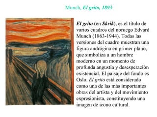 Munch,  El grito,   1893 El grito  (en  Skrik ), es el título de varios cuadros del noruego Edvard Munch (1863-1944).  Todas las versiones del cuadro muestran una figura andrógina en primer plano, que simboliza a un hombre moderno en un momento de profunda angustia y desesperación existencial. El paisaje del fondo es  Oslo.  El grito  está considerado como una de las más importantes obras del artista y del movimiento expresionista, constituyendo una imagen de icono cultural.  