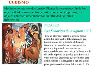 CUBISMO Movimiento más revolucionario. Plantea la representación de los objetos desde varios puntos de vista al mismo tiempo. Así, los objetos aparecen descompuestos en infinidad de formas geométricas.  PICASSO Las Señoritas de Avignon   1907. Este es el primer ejemplo de este nuevo estilo. La suavidad y delicadeza con que tradicionalmente se trataba el desnudo femenino se transforma bruscamente en planos y ángulos de una dureza no comprendida para los críticos de la época. Es sin duda el punto de partida para Picasso y otros muchos creadores que definirían este estilo cubista y lo llevarían a ser uno de los principales movimientos del arte del S. XX.   