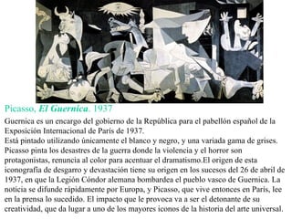Picasso,  El Guernica . 1937 Guernica es un encargo del gobierno de la República para el pabellón español de la Exposición Internacional de París de 1937. Está pintado utilizando únicamente el blanco y negro, y una variada gama de grises. Picasso pinta los  desastres de la guerra donde la violencia y el horror son protagonistas,  renuncia al color para acentuar el dramatismo. El origen de esta iconografía de desgarro y devastación tiene su origen en los sucesos del 26 de abril de 1937, en que la Legión Cóndor alemana bombardea el pueblo vasco de Guernica. La noticia se difunde rápidamente por Europa, y Picasso, que vive entonces en París, lee en la prensa lo sucedido. El impacto que le provoca va a ser el detonante de su creatividad, que da lugar a uno de los mayores iconos de la historia del arte universal. 