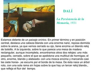 DALÍ Estamos delante de un  paisaje onírico . En primer término y en posición central, destaca una cabeza blanda con una enorme nariz, reposa dormida sobre la arena, ya que vemos cerrado su ojo, tiene encima un blando reloj de bolsillo. A la izquierda, sobre lo que parece una mesa de madera rectangular, aunque incompleta, encontramos otros dos relojes: uno más pequeño, cerrado, sobre el que se apelotona una multitud de hormigas; el otro, enorme, blando y alabeado- con una mosca encima y marcando casi las siete horas- ,se escurre por el borde de la mesa. De ésta nace un árbol roto, con una sola rama sin hojas sobre la que hay un tercer reloj blando., que refleja el fluir del  tiempo.  La Persistencia de la Memoria,  1931 