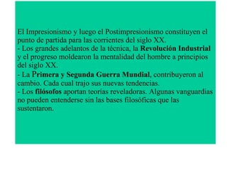 El Impresionismo y luego el Postimpresionismo constituyen el punto de partida para las corrientes del siglo XX.  - Los grandes adelantos de la técnica, la  Revolución Industrial  y el progreso moldearon la mentalidad del hombre a principios del siglo XX.  - La  P rimera y Segunda Guerra Mundial , contribuyeron al cambio. Cada cual trajo sus nuevas tendencias.  - Los  filósofos  aportan teorías reveladoras. Algunas vanguardias no pueden entenderse sin las bases filosóficas que las sustentaron. 
