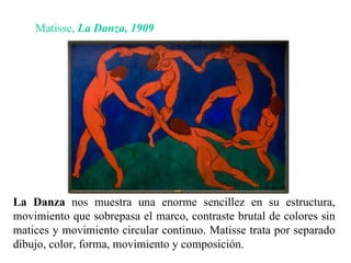 La Danza  nos muestra una enorme sencillez en su estructura, movimiento que sobrepasa el marco, contraste brutal de colores sin matices y movimiento circular continuo. Matisse trata por separado dibujo, color, forma, movimiento y composición. Matisse,  La Danza,   1909 