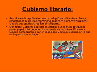 Cubismo literario:
•   Fue el francés Apollinaire quien lo adaptó en la literatura. Busca
    recomponer la realidad mezclando imágenes y conceptos al azar.
    Una de sus aportaciones fue el caligrama.
•   Dentro del Cubismo aparece el sintético que lo inició Braque al
    poner papel collé pegado directamente en la pintura. Picasso y
    Braque comenzaron a poner periódicos y esto evolucionó en lo que
    es hoy en día el collage.
 