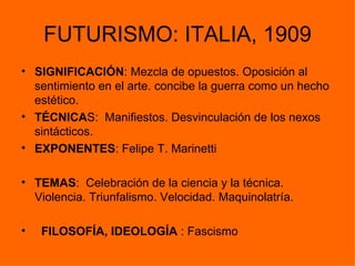 FUTURISMO: ITALIA, 1909
• SIGNIFICACIÓN: Mezcla de opuestos. Oposición al
  sentimiento en el arte. concibe la guerra como un hecho
  estético.
• TÉCNICAS: Manifiestos. Desvinculación de los nexos
  sintácticos.
• EXPONENTES: Felipe T. Marinetti

• TEMAS: Celebración de la ciencia y la técnica.
  Violencia. Triunfalismo. Velocidad. Maquinolatría.

•   FILOSOFÍA, IDEOLOGÍA : Fascismo
 