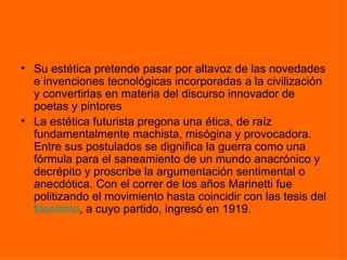 • Su estética pretende pasar por altavoz de las novedades
  e invenciones tecnológicas incorporadas a la civilización
  y convertirlas en materia del discurso innovador de
  poetas y pintores
• La estética futurista pregona una ética, de raíz
  fundamentalmente machista, misógina y provocadora.
  Entre sus postulados se dignifica la guerra como una
  fórmula para el saneamiento de un mundo anacrónico y
  decrépito y proscribe la argumentación sentimental o
  anecdótica. Con el correr de los años Marinetti fue
  politizando el movimiento hasta coincidir con las tesis del
  fascismo, a cuyo partido, ingresó en 1919.
 