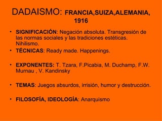 DADAISMO: FRANCIA,SUIZA,ALEMANIA,
                         1916
• SIGNIFICACIÓN: Negación absoluta. Transgresión de
  las normas sociales y las tradiciones estéticas.
  Nihilismo.
• TÉCNICAS: Ready made. Happenings.

• EXPONENTES: T. Tzara, F.Picabia, M. Duchamp, F.W.
  Murnau , V. Kandinsky

• TEMAS: Juegos absurdos, irrisión, humor y destrucción.

• FILOSOFÍA, IDEOLOGÍA: Anarquismo
 