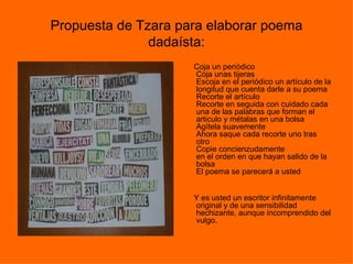 Propuesta de Tzara para elaborar poema
               dadaísta:
                     Coja un periódico
                     Coja unas tijeras
                     Escoja en el periódico un artículo de la
                     longitud que cuenta darle a su poema
                     Recorte el artículo
                     Recorte en seguida con cuidado cada
                     una de las palabras que forman el
                     articulo y métalas en una bolsa
                     Agítela suavemente
                     Ahora saque cada recorte uno tras
                     otro
                     Copie concienzudamente
                     en el orden en que hayan salido de la
                     bolsa
                     El poema se parecerá a usted


                     Y es usted un escritor infinitamente
                     original y de una sensibilidad
                     hechizante, aunque incomprendido del
                     vulgo.
 