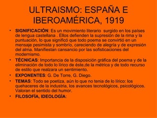 ULTRAISMO: ESPAÑA E
            IBEROAMÉRICA, 1919
•   SIGNIFICACIÓN: Es un movimiento literario surgido en los países
    de lengua castellana . Ellos defienden la supresión de la rima y la
    puntuación, lo que significó que todo poema se convirtió en un
    mensaje pesimista y sombrío, careciendo de alegría y de expresión
    del alma. Manifiestan cansancio por las sofisticaciones del
    modernismo.
•   TÉCNICAS: Importancia de la disposición gráfica del poema y de la
    eliminación de todo lo lírico de éste,de la métrica y de todo recurso
    de estilo que realzara un sentimiento.
•   EXPONENTES: G. De Torre, G. Diego.
•   TEMAS: Todo se poetiza, aún lo que no tenia de lo lírico: los
    quehaceres de la industria, los avances tecnológicos, psicológicos.
    Valoran el sentido del humor.
•   FILOSOFÍA, IDEOLOGÍA:
 