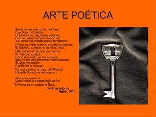ARTE POÉTICA
Que el verso sea como una llave
 Que abra mil puertas.
 Una hoja cae; algo pasa volando;
 Cuanto miren los ojos creado sea,
 Y el alma del oyente quede temblando.
Inventa mundos nuevos y cuida tu palabra;
 El adjetivo, cuando no da vida, mata.
Estamos en el ciclo de los nervios.
 El músculo cuelga,
 Como recuerdo, en los museos;
 Mas no por eso tenemos menos fuerza:
 El vigor verdadero
 Reside en la cabeza.
Por qué cantáis la rosa, ¡oh Poetas!
 Hacedla florecer en el poema ;
Sólo para nosotros
Viven todas las cosas bajo el Sol.
El Poeta es un pequeño Dios.
                       De El espejo de
                                Agua, 1916
 
