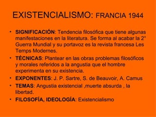 EXISTENCIALISMO: FRANCIA 1944
• SIGNIFICACIÓN: Tendencia filosófica que tiene algunas
  manifestaciones en la literatura. Se forma al acabar la 2°
  Guerra Mundial y su portavoz es la revista francesa Les
  Temps Modernes.
• TÉCNICAS: Plantear en las obras problemas filosóficos
  y morales referidos a la angustia que el hombre
  experimenta en su existencia.
• EXPONENTES: J. P. Sartre, S. de Beauvoir, A. Camus
• TEMAS: Angustia existencial ,muerte absurda , la
  libertad.
• FILOSOFÍA, IDEOLOGÍA: Existencialismo
 