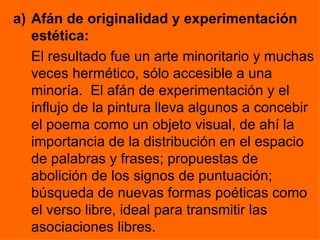 a) Afán de originalidad y experimentación
   estética:
   El resultado fue un arte minoritario y muchas
   veces hermético, sólo accesible a una
   minoría. El afán de experimentación y el
   influjo de la pintura lleva algunos a concebir
   el poema como un objeto visual, de ahí la
   importancia de la distribución en el espacio
   de palabras y frases; propuestas de
   abolición de los signos de puntuación;
   búsqueda de nuevas formas poéticas como
   el verso libre, ideal para transmitir las
   asociaciones libres.
 