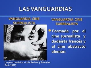 LAS VANGUARDIAS
   VANGUARDIA CINE                          VANGUARDIA CINE
     SURREALISTA                              SURREALISTA
                                       Formada por el
                                            cine surrealista y
                                            dadaísta francés y
                                            el cine abstracto
                                            alemán.

Un perro andaluz - Luis Buñuel y Salvador
Dalí (1929)
 