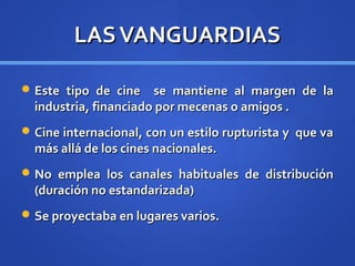 LAS VANGUARDIAS

 Este tipo de cine    se mantiene al margen de la
  industria, financiado por mecenas o amigos .
 Cine internacional, con un estilo rupturista y que va
  más allá de los cines nacionales.
 No emplea los canales habituales de distribución
  (duración no estandarizada)
 Se proyectaba en lugares varios.
 