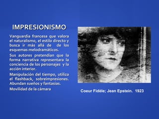 IMPRESIONISMO
Vanguardia francesa que valora
el naturalismo, el estilo directo y
busca ir más allá de de los
esquemas melodramáticos.
Sus autores pretendían que la
forma narrativa representara la
conciencia de los personajes y la
acción interior.
Manipulación del tiempo, utiliza
el flashback, sobreimpresiones.
Abundan sueños y fantasías.
Movilidad de la cámara                Coeur Fidèle; Jean Epstein. 1923
 