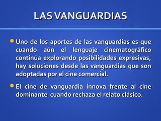 LAS VANGUARDIAS

Uno de los aportes de las vanguardias es que
 cuando aún el lenguaje cinematográfico
 continúa explorando posibilidades expresivas,
 hay soluciones desde las vanguardias que son
 adoptadas por el cine comercial.
El cine de vanguardia innova frente al cine
 dominante cuando rechaza el relato clásico.
 