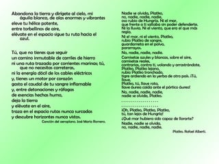 Abandona la tierra y dirígete al cielo, mi águila blanca, de alas enormes y vibrantes  eleve tu hélice potente,  entre torbellinos de aire,  elévate en el espacio sigue tu ruta hacia el azul.        Tú, que no tienes que seguir  un camino inmutable de carriles de hierro  ni una ruta trazada por corrientes marinas; tú, que no necesitas carreteras,  ni la energía dócil de los cables eléctricos  y, tienes un motor por corazón  gasta el caudal de tu sangre inflamable  y, entre detonaciones y ráfagas  de esencias hechas humo,  deja la tierra  y elévate en el aire,  traza en el espacio rutas nunca surcadas  y descubre horizontes nunca vistos.  Canción del aeroplano. José María Romero. Nadie se olvida, Platko,  no, nadie, nadie, nadie,  oso rubio de Hungría. Ni el mar,  que frente a ti saltaba sin poder defenderte.  Ni la lluvia. Ni el viento, que era el que más regía.  Ni el mar, ni el viento, Platko,  rubio Platko de sangre,  guardameta en el polvo,  pararrayos.  No, nadie, nadie, nadie.  Camisetas azules y blancas, sobre el aire,  camisetas reales,  contrarias, contra ti, volando y arrastrándote,  Platko, Platko lejano,  rubio Platko tronchado,  tigre ardiendo en la yerba de otro país. ¡Tú, llave,  Platko, tú, llave rota,  llave áurea caída ante el pórtico áureo!  No, nadie, nadie, nadie,  nadie se olvida, Platko.  . . . . . . . . . . . . . . . . . . .  . . . . . . . . . . . . . . . . . . .  ¡Oh, Platko, Platko, Platko,  tú, tan lejos de Hungría!  ¿Qué mar hubiera sido capaz de llorarte?  Nadie, nadie se olvida,  no, nadie, nadie, nadie.  Platko. Rafael Alberti. 