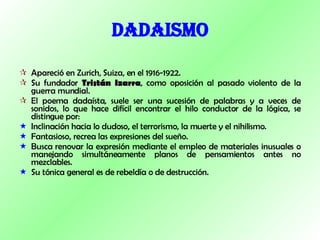 DADAISMO Apareció en Zurich, Suiza, en el 1916-1922. Su fundador  Tristán Izarra , como oposición al pasado violento de la guerra mundial. El poema dadaísta, suele ser una sucesión de palabras y a veces de sonidos, lo que hace difícil encontrar el hilo conductor de la lógica, se distingue por:  Inclinación hacia lo dudoso, el terrorismo, la muerte y el nihilismo.  Fantasioso, recrea las expresiones del sueño.  Busca renovar la expresión mediante el empleo de materiales inusuales o manejando simultáneamente planos de pensamientos antes no mezclables.  Su tónica general es de rebeldía o de destrucción. 