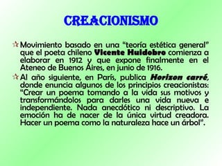 CREACIONISMO Movimiento basado en una “teoría estética general” que el poeta chileno  Vicente Huidobro  comienza a elaborar en 1912 y que expone finalmente en el Ateneo de Buenos Aires, en junio de 1916. Al año siguiente, en París, publica  Horizon carré ,  donde enuncia algunos de los principios creacionistas: “Crear un poema tomando a la vida sus motivos y transformándolos para darles una vida nueva e independiente. Nada anecdótico ni descriptivo. La emoción ha de nacer de la única virtud creadora. Hacer un poema como la naturaleza hace un árbol”. 