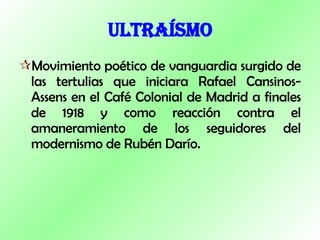 ULTRAÍSMO Movimiento poético de vanguardia surgido de las tertulias que iniciara Rafael Cansinos-Assens en el Café Colonial de Madrid a finales de 1918 y como reacción contra el amaneramiento de los seguidores del modernismo de Rubén Darío. 