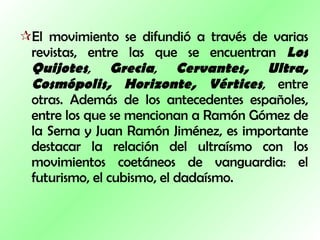 El movimiento se difundió a través de varias revistas, entre las que se encuentran  Los Quijotes ,   Grecia ,   Cervantes,   Ultra,   Cosmópolis,   Horizonte,   Vértices ,  entre otras. Además de los antecedentes españoles, entre los que se mencionan a Ramón Gómez de la Serna y Juan Ramón Jiménez, es importante destacar la relación del ultraísmo con los movimientos coetáneos de vanguardia: el futurismo, el cubismo, el dadaísmo. 