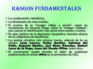 RASGOS FUNDAMENTALES La condensación metafórica;  La eliminación de nexos inútiles;  El avance de la “imagen refleja o simple”, según los comentarios de Gerardo Diego, hacia la “imagen múltiple”, que supone la identificación más plena entre poesía y música;  El valor plástico de la disposición tipográfica, herencia directa de los caligramas de Apollinaire.  Los poetas ultraístas más notorios fueron, además de los ya citados:  Juan Larrea, Pedro Garfias, Adriano del Valle, Eugenio Montes, José Rivas Panedas, Rafael Lasso de la Vega, Isaac del Vando-Villar , entre otros.  El movimiento quedó disuelto al dejar de publicarse públicamente la revista  Ultra  en la primavera de 1922.  
