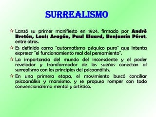 SURREALISMO   Lanzó su primer manifiesto en 1924, firmado por  André Bretón, Louis Aragón, Paul Eluard, Benjamín Péret , entre otros.  Es definido como "automatismo psíquico puro" que intenta expresar "el funcionamiento real del pensamiento".  La importancia del mundo del inconsciente y el poder revelador y transformador de los sueños conectan al surrealismo con los principios del psicoanálisis.  En una primera etapa, el movimiento buscó conciliar psicoanálisis y marxismo, y se propuso romper con todo convencionalismo mental y artístico.  