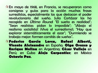 En mayo de 1968, en Francia, se recuperaron como consignas y guías para la acción muchas frases surrealistas, especialmente las que destacan el poder revolucionario del sueño. Julio Cortázar las ha recogido en  Último Round : "El sueño es realidad"; "Sean realistas: pidan lo imposible"; "¡Abajo el realismo socialista! ¡Viva el surrealismo!; "Hay que explorar sistemáticamente el azar"; "Durmiendo se trabaja mejor: formen comités de sueños".  Federico García Lorca, Rafael Alberti, Vicente Aleixandre  en España;  Olga Orozco y Enrique Molina  en Argentina;  César Vallejo  en Perú; en Cuba  Alejo Carpentier ; en México  Octavio Paz .  