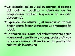 Las décadas del 30 y del 40 marcan el apogeo del realismo socialista = abolición de las vanguardias artísticas (expresión de un arte decadente).  Expresionismo alemán y el surrealismo francés tienen como factor semejante su preocupación social. La tensión resultante del enfrentamiento entre «vanguardia política» y «vanguardia artística» produce diversas influencias en la producción cultural de los años 20. 
