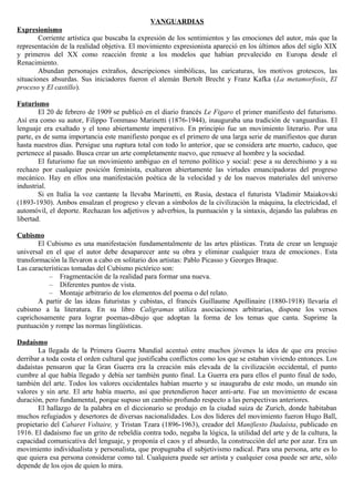 VANGUARDIAS
Expresionismo
        Corriente artística que buscaba la expresión de los sentimientos y las emociones del autor, más que la
representación de la realidad objetiva. El movimiento expresionista apareció en los últimos años del siglo XIX
y primeros del XX como reacción frente a los modelos que habían prevalecido en Europa desde el
Renacimiento.
        Abundan personajes extraños, descripciones simbólicas, las caricaturas, los motivos grotescos, las
situaciones absurdas. Sus iniciadores fueron el alemán Bertolt Brecht y Franz Kafka (La metamorfosis, El
proceso y El castillo).

Futurismo
        El 20 de febrero de 1909 se publicó en el diario francés Le Figaro el primer manifiesto del futurismo.
Así era como su autor, Filippo Tommaso Marinetti (1876-1944), inauguraba una tradición de vanguardias. El
lenguaje era exaltado y el tono abiertamente imperativo. En principio fue un movimiento literario. Por una
parte, es de suma importancia este manifiesto porque es el primero de una larga serie de manifiestos que duran
hasta nuestros días. Persigue una ruptura total con todo lo anterior, que se considera arte muerto, caduco, que
pertenece al pasado. Busca crear un arte completamente nuevo, que renueve al hombre y la sociedad.
        El futurismo fue un movimiento ambiguo en el terreno político y social: pese a su derechismo y a su
rechazo por cualquier posición feminista, exaltaron abiertamente las virtudes emancipadoras del progreso
mecánico. Hay en ellos una manifestación poética de la velocidad y de los nuevos materiales del universo
industrial.
        Si en Italia la voz cantante la llevaba Marinetti, en Rusia, destaca el futurista Vladimir Maiakovski
(1893-1930). Ambos ensalzan el progreso y elevan a símbolos de la civilización la máquina, la electricidad, el
automóvil, el deporte. Rechazan los adjetivos y adverbios, la puntuación y la sintaxis, dejando las palabras en
libertad.

Cubismo
        El Cubismo es una manifestación fundamentalmente de las artes plásticas. Trata de crear un lenguaje
universal en el que el autor debe desaparecer ante su obra y eliminar cualquier traza de emociones. Esta
transformación la llevaron a cabo en solitario dos artistas: Pablo Picasso y Georges Braque.
Las características tomadas del Cubismo pictórico son:
           – Fragmentación de la realidad para formar una nueva.
           – Diferentes puntos de vista.
           – Montaje arbitrario de los elementos del poema o del relato.
        A partir de las ideas futuristas y cubistas, el francés Guillaume Apollinaire (1880-1918) llevaría el
cubismo a la literatura. En su libro Caligramas utiliza asociaciones arbitrarias, dispone los versos
caprichosamente para lograr poemas-dibujo que adoptan la forma de los temas que canta. Suprime la
puntuación y rompe las normas lingüísticas.

Dadaísmo
       La llegada de la Primera Guerra Mundial acentuó entre muchos jóvenes la idea de que era preciso
derribar a toda costa el orden cultural que justificaba conflictos como los que se estaban viviendo entonces. Los
dadaístas pensaron que la Gran Guerra era la creación más elevada de la civilización occidental, el punto
cumbre al que había llegado y debía ser también punto final. La Guerra era para ellos el punto final de todo,
también del arte. Todos los valores occidentales habían muerto y se inauguraba de este modo, un mundo sin
valores y sin arte. El arte había muerto, así que pretendieron hacer anti-arte. Fue un movimiento de escasa
duración, pero fundamental, porque supuso un cambio profundo respecto a las perspectivas anteriores.
       El hallazgo de la palabra en el diccionario se produjo en la ciudad suiza de Zurich, donde habitaban
muchos refugiados y desertores de diversas nacionalidades. Los dos líderes del movimiento fueron Hugo Ball,
propietario del Cabaret Voltaire, y Tristan Tzara (1896-1963), creador del Manifiesto Dadaísta, publicado en
1916. El dadaísmo fue un grito de rebeldía contra todo, negaba la lógica, la utilidad del arte y de la cultura, la
capacidad comunicativa del lenguaje, y proponía el caos y el absurdo, la construcción del arte por azar. Era un
movimiento individualista y personalista, que propugnaba el subjetivismo radical. Para una persona, arte es lo
que quiera esa persona considerar como tal. Cualquiera puede ser artista y cualquier cosa puede ser arte, sólo
depende de los ojos de quien lo mira.
 