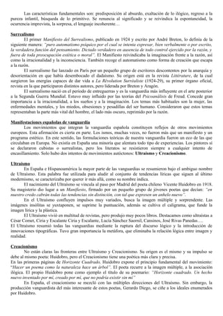 Las características fundamentales son: predisposición al absurdo, exaltación de lo ilógico, regreso a la
pureza infantil, búsqueda de lo primitivo. Se renuncia al significado y se reivindica la espontaneidad, la
ocurrencia imprevista, la sorpresa, el lenguaje incoherente…

Surrealismo
        El primer Manifiesto del Surrealismo, publicado en 1924 y escrito por André Breton, lo definía de la
siguiente manera: “puro automatismo psíquico por el cual se intenta expresar, bien verbalmente o por escrito,
la verdadera función del pensamiento. Dictado verdadero en ausencia de todo control ejercido por la razón, y
fuera de toda preocupación estética o moral”. El Manifiesto reivindicaba la imaginación frente a la razón, así
como la irracionalidad y la inconsciencia. También recoge el automatismo como forma de creación que escapa
a la razón.
        El surrealismo fue lanzado en París por un pequeño grupo de escritores descontentos por la anarquía y
desorientación en que había desembocado el dadaísmo. Su origen está en la revista Littérature, de la cual
surgieron las energías capaces de dar vida a La Révolution Surréaliste (1924-29), su primer órgano oficial,
revista en la que participaron distintos autores, pero liderada por Breton y Aragón.
        El surrealismo nació en el periodo de entreguerras y es la vanguardia más influyente en el arte posterior
a la Segunda Guerra Mundial. Estuvo muy influido por las teorías del Psicoanálisis de Freud. Concede gran
importancia a la irracionalidad, a los sueños y a la imaginación. Los temas más habituales son la mujer, las
enfermedades mentales, y los miedos, obsesiones y pesadillas del ser humano. Consideraron que estos temas
representaban la parte más vital del hombre, el lado más oscuro, reprimido por la razón.

Manifestaciones españolas de vanguardia
        Los movimientos que integran la vanguardia española constituyen reflejos de otros movimientos
europeos. Esta afirmación es cierta en parte. Los ismos, muchas veces, no fueron más que un manifiesto y un
programa estético. En este sentido, las formulaciones teóricas de nuestra vanguardia fueron un eco de las que
circulaban en Europa. No existía en España una minoría que alentara todo tipo de experiencias. Los pintores sí
se declararon cubistas o surrealistas, pero los literatos se resistieron siempre a cualquier intento de
encasillamiento. Solo hubo dos intentos de movimientos autóctonos: Ultraísmo y Creacionismo.

Ultraísmo
       En España e Hispanoamérica la mayor parte de las vanguardias se resumieron bajo el ambiguo nombre
de Ultraísmo. Esta palabra fue utilizada para aludir al conjunto de tendencias líricas que siguen al último
modernismo, se caracterizaba por querer ir más allá, como su nombre indica.
       El nacimiento del Ultraísmo se vincula al paso por Madrid del poeta chileno Vicente Huidobro en 1918.
Su magisterio dio lugar a un Manifiesto, firmado por un pequeño grupo de jóvenes poetas que decían: “en
nuestro credo cabrán todas las tendencias sin distinción, con tal que expresen un anhelo nuevo”.
       En el Ultraísmo confluyen impulsos muy variados, busca la imagen múltiple y sorprendente. Las
imágenes insólitas se yuxtaponen, se suprime la puntuación, además se cultiva el caligrama, que funde la
imagen lírica y la plástica.
       El Ultraísmo vivió en multitud de revistas, pero produjo muy pocos libros. Destacamos como ultraístas a
César Comet, Ciria y Escalante Ciria y Escalante, Lucía Sánchez Saornil, Cansinos, José Rivas Panedas….
El Ultraísmo resumió todas las vanguardias mediante la ruptura del discurso lógico y la introducción de
innovaciones tipográficas. Tuvo gran importancia la metáfora, que eliminaba la relación lógica entre imagen y
realidad.

Creacionismo
        No están claras las fronteras entre Ultraísmo y Creacionismo. Su origen es el mismo y su impulso se
debe al mismo poeta: Huidobro, pero el Creacionismo tiene una poética más clara y precisa.
En las primeras páginas de Horizonte Cuadrado, Huidobro expone el principio fundamental del movimiento:
“Hacer un poema como la naturaleza hace un árbol”. El poeta recurre a la imagen múltiple, a la asociación
ilógica. El propio Huidobro pone como ejemplo el título de su poemario: “Horizonte cuadrado. Un hecho
nuevo inventado por mí, creado por mí, que no podría existir sin mí”
        En España, el creacionismo se mezcló con las múltiples direcciones del Ultraísmo. Sin embargo, la
producción vanguardista del más interesante de estos poetas, Gerardo Diego, se ciñe a los ideales enumerados
por Huidobro.
 