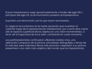 El post impresionismo surge aproximadamente a finales del siglo XIX y
principios del siglo XX, es el movimiento posterior al impresionismo.
Suponían una renovación, por lo que fueron rechazados.
Su origen lo encontramos en la fuerte oposición que muestran al
carácter fugaz de la representación impresionista, por cuanto ésta capta
sólo el aspecto superficial de los objetos en una visión momentánea, a
tenor de la fugacidad de la luz solar, cambiante en cada momento.
Los postimpresionistas continuaron utilizando colores vivos, una
aplicación compacta de la pintura, pinceladas distinguibles y temas de
la vida real, pero intentaron llevar más emoción y expresión a su pintura.
presentaron una visión más subjetiva del mundo que los impresionistas.
 