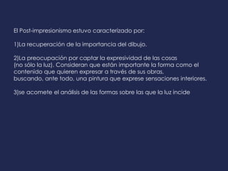 El Post-impresionismo estuvo caracterizado por:
1)La recuperación de la importancia del dibujo.
2)La preocupación por captar la expresividad de las cosas
(no sólo la luz). Consideran que están importante la forma como el
contenido que quieren expresar a través de sus obras,
buscando, ante todo, una pintura que exprese sensaciones interiores.
3)se acomete el análisis de las formas sobre las que la luz incide
 