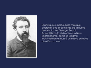 El artista que marco quiza mas que
cualquier otro el comienzo de la nueva
tendencia, fue Georges Seurat.
Su puntillismo (o divisionismo, o Neo-
Impresionismo, como se le llama
indistintamente) buscó un nuevo enfoque
científico a color.
 