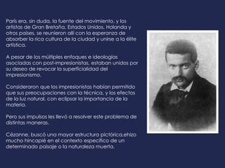 París era, sin duda, la fuente del movimiento, y los
artistas de Gran Bretaña, Estados Unidos, Holanda y
otros países, se reunieron allí con la esperanza de
absorber la rica cultura de la ciudad y unirse a la élite
artística.
A pesar de los múltiples enfoques e ideologías
asociadas con post-impresionistas, estaban unidos por
su deseo de revocar la superficialidad del
impresionismo.
Consideraron que los impresionistas habían permitido
que sus preocupaciones con la técnica, y los efectos
de la luz natural, con eclipsar la importancia de la
materia.
Pero sus impulsos les llevó a resolver este problema de
distintas maneras.
Cézanne, buscó una mayor estructura pictórica,ehizo
mucho hincapié en el contexto específico de un
determinado paisaje o la naturaleza muerta.
 