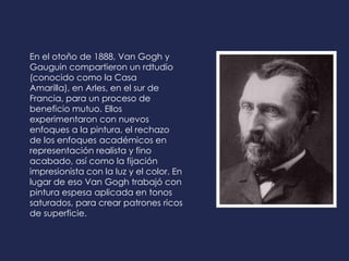 En el otoño de 1888, Van Gogh y
Gauguin compartieron un rdtudio
(conocido como la Casa
Amarilla), en Arles, en el sur de
Francia, para un proceso de
beneficio mutuo. Ellos
experimentaron con nuevos
enfoques a la pintura, el rechazo
de los enfoques académicos en
representación realista y fino
acabado, así como la fijación
impresionista con la luz y el color. En
lugar de eso Van Gogh trabajó con
pintura espesa aplicada en tonos
saturados, para crear patrones ricos
de superficie.
 