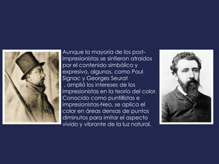 Aunque la mayoría de los post-
impresionistas se sintieron atraídos
por el contenido simbólico y
expresivo, algunos, como Paul
Signac y Georges Seurat
, amplió los intereses de los
impresionistas en la teoría del color.
Conocido como puntillistas e
impresionistas-Neo, se aplica el
color en áreas densas de puntos
diminutos para imitar el aspecto
vívido y vibrante de la luz natural.
 