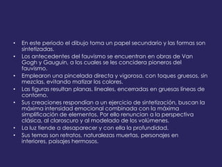 • En este periodo el dibujo toma un papel secundario y las formas son
sintetizadas.
• Los antecedentes del fauvismo se encuentran en obras de Van
Gogh y Gauguin, a los cuales se les concidera pioneros del
fauvismo.
• Emplearon una pincelada directa y vigorosa, con toques gruesos, sin
mezclas, evitando matizar los colores.
• Las figuras resultan planas, lineales, encerradas en gruesas líneas de
contorno.
• Sus creaciones respondían a un ejercicio de sintetización, buscan la
máxima intensidad emocional combinada con la máxima
simplificación de elementos. Por ello renuncian a la perspectiva
clásica, al claroscuro y al modelado de los volúmenes.
• La luz tiende a desaparecer y con ella la profundidad.
• Sus temas son retratos, naturalezas muertas, personajes en
interiores, paisajes hermosos.
 