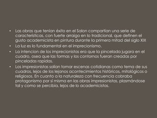 • Las obras que tenían éxito en el Salon compartían una serie de
características, con fuerte arraigo en lo tradicional, que definen el
gusto academicista en pintura durante la primera mitad del siglo XIX
• La luz es lo fundamental en el imprecionismo.
• La intencion de los imprecionistas era que la pincelada jugara en el
cuadro, osea que las formas y los contornos fueran creadas por
pinceladas rapidas.
• Los impresionistas solían tomar escenas cotidianas como tema de sus
cuadros, lejos de los lejanos acontecimientos históricos, mitológicos o
religiosos. En cuanto a la naturaleza con frecuencia cobraba
protagonismo por sí misma en las obras impresionistas, plasmándose
tal y como se percibía, lejos de lo academicistas.
 