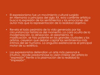 • El expresionismo fue un movimiento cultural surgido
en Alemania a principios del siglo XX, esta corriente artística
busca la expresión de los sentimientos y las emociones del
autor más que la representación de la realidad objetiva.
• Revela el lado pesimista de la vida generado por las
circunstancias históricas del momento. La cara oculta de la
modernización, la alineación, el aislamiento, la
masificación, se hizo patente en las grandes ciudades y los
artistas, creyeron que debían captar los sentimientos más
íntimos del ser humano. La angustia existencial es el principal
motor de su estética.
• Los expresionistas defendían un arte más personal e
intuitivo, donde predominase la visión interior del artista la
“expresión” frente a la plasmación de la realidad la
“impresión”.
 