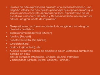 • La obra de arte expresionista presenta una escena dramática, una
tragedia interior. De aquí que los personajes que aparecen más que
seres humanos concretos reproduzcan tipos. El primitivismo de las
esculturas y máscaras de África y Oceanía también supuso para los
artistas una gran fuente de inspiración.
• El expresionismo no fue un movimiento homogéneo, sino de gran
diversidad estilística:
• expresionismo modernista (Munch)
• fauvista (Rouault)
• cubista y futurista (Die Brücke)
• surrealista (Klee)
• abstracto (Kandinski), etc.
• Aunque su mayor centro de difusión se dio en Alemania, también se
percibe en otros
artistas europeos (Modigliani, Chagall, Soutine, Permeke)
y americanos (Orozco, Rivera, Siqueiros, Portinari).
 