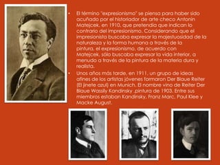 • El término "expresionismo" se piensa para haber sido
acuñado por el historiador de arte checo Antonin
Matejcek, en 1910, que pretendía que indican lo
contrario del impresionismo. Considerando que el
impresionista buscaba expresar la majestuosidad de la
naturaleza y la forma humana a través de la
pintura, el expresionismo, de acuerdo con
Matejcek, sólo buscaba expresar la vida interior, a
menudo a través de la pintura de la materia dura y
realista.
• Unos años más tarde, en 1911, un grupo de ideas
afines de los artistas jóvenes formaron Der Blaue Reiter
(El jinete azul) en Munich. El nombre vino de Reiter Der
Blaue Wassily Kandinsky ,pintura de 1903. Entre sus
miembros estaban Kandinsky, Franz Marc, Paul Klee y
Macke August.
 
