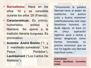 • Surrealismo: Nace en los
años „10 y se consolida
durante los años ‟20 (Francia).
• Características: Es onírico,
humorístico, erótico y
libertario. Se opone a la
tradición literaria burguesa. Es
provocativo.
• Autores: André Bretón (“1 y
2 manifiesto surrealista”, “Los
Pasos Perdidos”),
Lautréamont (“Los Cantos De
Maldoror”).
“Únicamente la palabra
libertad tiene el poder de
exaltarme. me parece
justo y bueno mantener
indefinidamente este viejo
fanatismo humano. sin
duda alguna, se basa en
mi única aspiración
legítima. pese a tantas y
tantas desgracias como
hemos heredado, es
preciso reconocer que se
nos ha legado una libertad
espiritual suma…”
André Bretón
Primer Manifiesto Surrealista
(1924)
 