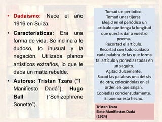 • Dadaísmo: Nace el año
1916 en Suiza.
• Características: Era una
forma de vida. Se inclina a lo
dudoso, lo inusual y la
negación. Utilizaba planos
artísticos extraños, lo que le
daba un matiz rebelde.
• Autores: Tristan Tzara (“1
Manifiesto Dadá”), Hugo
Ball (“Schizophrene
Sonette”).
Tomad un periódico.
Tomad unas tijeras.
Elegid en el periódico un
artículo que tenga la longitud
que queráis dar a vuestro
poema.
Recortad el artículo.
Recortad con todo cuidado
cada palabra de las que forma
tal artículo y ponedlas todas en
un saquito.
Agitad dulcemente.
Sacad las palabras una detrás
de otra, colocándolas en el
orden en que salgan.
Copiadlas concienzudamente.
El poema está hecho.
Tristan Tzara
Siete Manifiestos Dadá
(1924)
 
